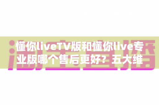 懂你liveTV版和懂你live专业版哪个售后更好?五大维度深度对比与选购全攻略 懂你liveTV版和懂你live专业版哪个售后更好?五大维度深度对比与选购全攻略