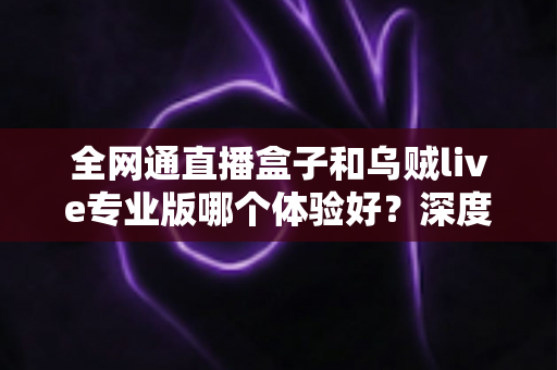 全网通直播盒子和乌贼live专业版哪个体验好?深度对比帮你选对不踩坑 全网通直播盒子和乌贼live专业版哪个体验好?深度对比帮你选对不踩坑