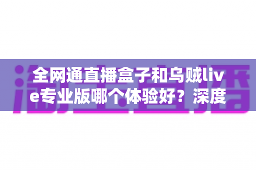 全网通直播盒子和乌贼live专业版哪个体验好？深度对比帮你选对不踩坑