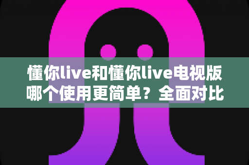 懂你live和懂你live电视版哪个使用更简单？全面对比分析助你轻松上手