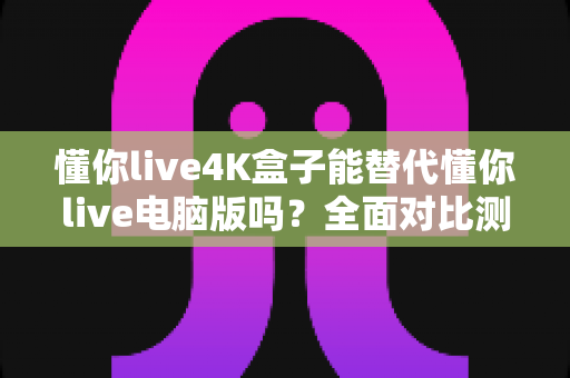 懂你live4K盒子能替代懂你live电脑版吗?全面对比测评与选购指南 懂你live4K盒子能替代懂你live电脑版吗?全面对比测评与选购指南