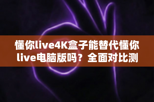 懂你live4K盒子能替代懂你live电脑版吗？全面对比测评与选购指南