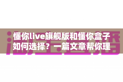 懂你live旗舰版和懂你盒子如何选择?一篇文章帮你理清差异、避开选购误区、找到最适合你的家庭K歌方案 懂你live旗舰版和懂你盒子如何选择?一篇文章帮你理清差异、避开选购误区、找到最适合你的家庭K歌方案