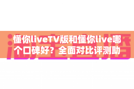 懂你liveTV版和懂你live哪个口碑好?全面对比评测助你选对版本 懂你liveTV版和懂你live哪个口碑好?全面对比评测助你选对版本
