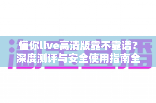 懂你live高清版靠不靠谱？深度测评与安全使用指南全解析