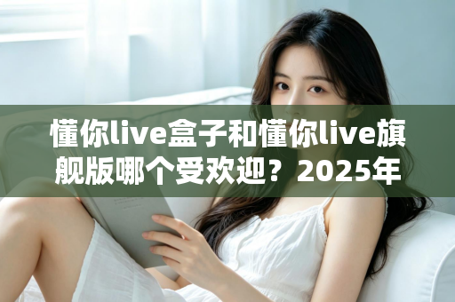 懂你live盒子和懂你live旗舰版哪个受欢迎?2025年最全选购对比指南,看完不再纠结 懂你live盒子和懂你live旗舰版哪个受欢迎?2025年最全选购对比指南,看完不再纠结