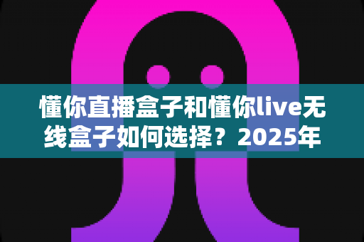 懂你直播盒子和懂你live无线盒子如何选择?2025年最全选购指南与避坑攻略 懂你直播盒子和懂你live无线盒子如何选择?2025年最全选购指南与避坑攻略