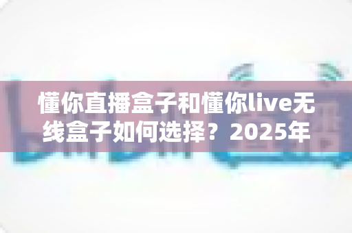 懂你直播盒子和懂你live无线盒子如何选择?2025年最全选购指南与避坑攻略 懂你直播盒子和懂你live无线盒子如何选择?2025年最全选购指南与避坑攻略