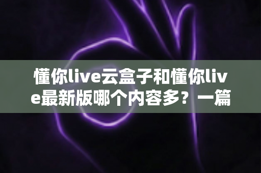 懂你live云盒子和懂你live最新版哪个内容多?一篇讲透内容差异与选择建议的实用指南 懂你live云盒子和懂你live最新版哪个内容多?一篇讲透内容差异与选择建议的实用指南