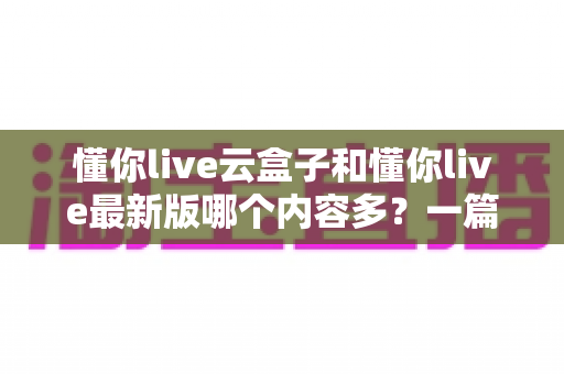 懂你live云盒子和懂你live最新版哪个内容多?一篇讲透内容差异与选择建议的实用指南 懂你live云盒子和懂你live最新版哪个内容多?一篇讲透内容差异与选择建议的实用指南