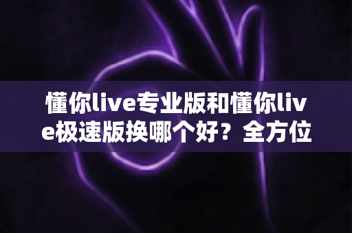 懂你live专业版和懂你live极速版换哪个好?全方位对比教你选对最适合自己的版本 懂你live专业版和懂你live极速版换哪个好?全方位对比教你选对最适合自己的版本