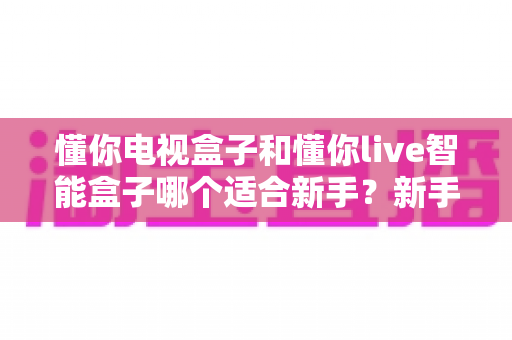 懂你电视盒子和懂你live智能盒子哪个适合新手？新手必看选购指南与深度对比