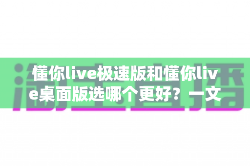 懂你live极速版和懂你live桌面版选哪个更好？一文读懂两大版本的差异与选择指南
