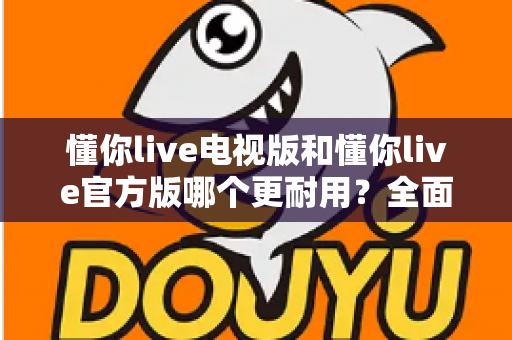 懂你live电视版和懂你live官方版哪个更耐用?全面解析两大版本的稳定性与使用寿命差异 懂你live电视版和懂你live官方版哪个更耐用?全面解析两大版本的稳定性与使用寿命差异