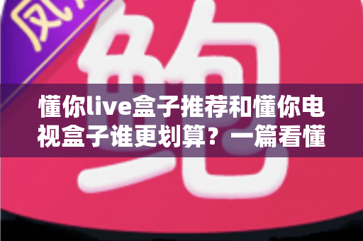 懂你live盒子推荐和懂你电视盒子谁更划算？一篇看懂选购逻辑的实用指南