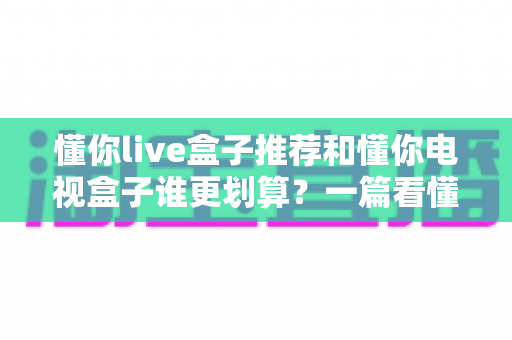 懂你live盒子推荐和懂你电视盒子谁更划算？一篇看懂选购逻辑的实用指南