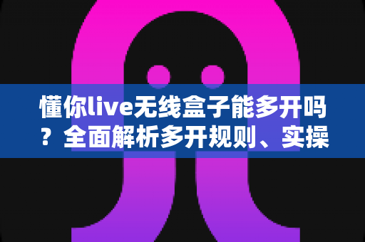 懂你live无线盒子能多开吗？全面解析多开规则、实操方法与避坑指南