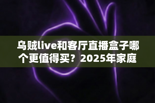 乌贼live和客厅直播盒子哪个更值得买?2025年家庭观影设备选购全攻略与避坑指南 乌贼live和客厅直播盒子哪个更值得买?2025年家庭观影设备选购全攻略与避坑指南