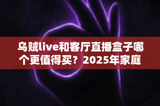 乌贼live和客厅直播盒子哪个更值得买?2025年家庭观影设备选购全攻略与避坑指南 乌贼live和客厅直播盒子哪个更值得买?2025年家庭观影设备选购全攻略与避坑指南