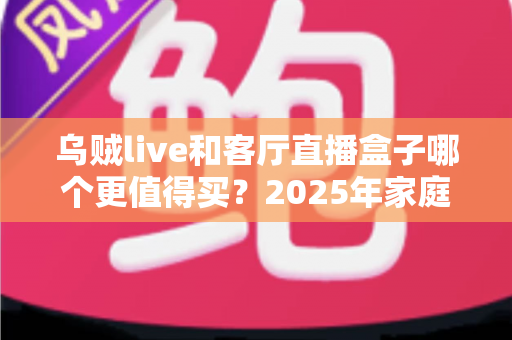 乌贼live和客厅直播盒子哪个更值得买？2025年家庭观影设备选购全攻略与避坑指南