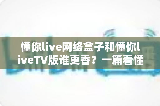 懂你live网络盒子和懂你liveTV版谁更香?一篇看懂两种方案怎么选的深度对比指南 懂你live网络盒子和懂你liveTV版谁更香?一篇看懂两种方案怎么选的深度对比指南