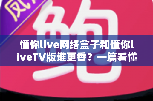 懂你live网络盒子和懂你liveTV版谁更香？一篇看懂两种方案怎么选的深度对比指南