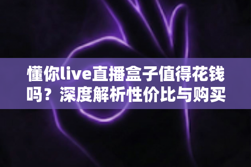 懂你live直播盒子值得花钱吗？深度解析性价比与购买决策指南