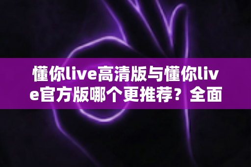 懂你live高清版与懂你live官方版哪个更推荐?全面对比解析帮你找到最适合自己的版本 懂你live高清版与懂你live官方版哪个更推荐?全面对比解析帮你找到最适合自己的版本