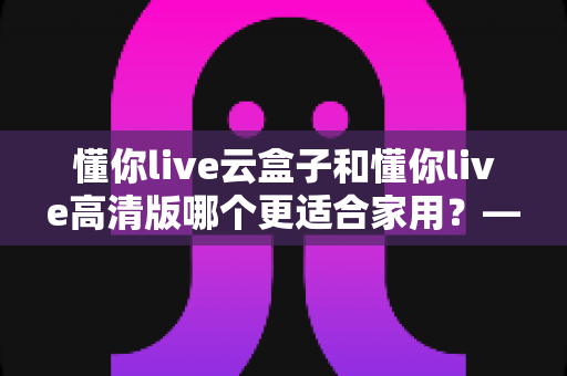 懂你live云盒子和懂你live高清版哪个更适合家用？——家用电视直播方案深度对比与选购指南