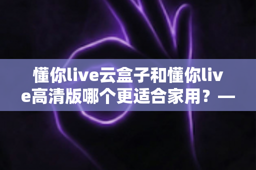 懂你live云盒子和懂你live高清版哪个更适合家用？——家用电视直播方案深度对比与选购指南