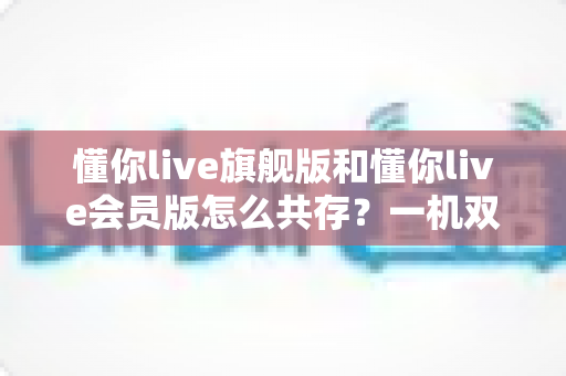 懂你live旗舰版和懂你live会员版怎么共存?一机双版本安装使用全攻略 懂你live旗舰版和懂你live会员版怎么共存?一机双版本安装使用全攻略