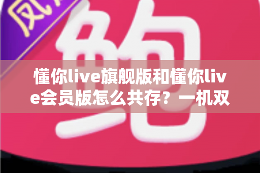 懂你live旗舰版和懂你live会员版怎么共存?一机双版本安装使用全攻略 懂你live旗舰版和懂你live会员版怎么共存?一机双版本安装使用全攻略