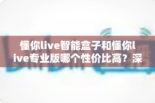 懂你live智能盒子和懂你live专业版哪个性价比高？深度对比评测帮你选对不花冤枉钱