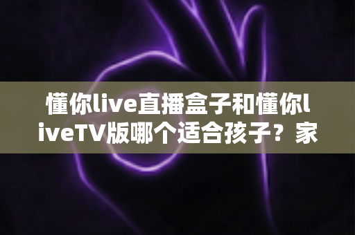 懂你live直播盒子和懂你liveTV版哪个适合孩子？家长选购深度对比与实用指南