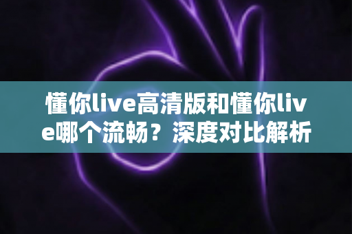 懂你live高清版和懂你live哪个流畅？深度对比解析帮你选对最适合的版本
