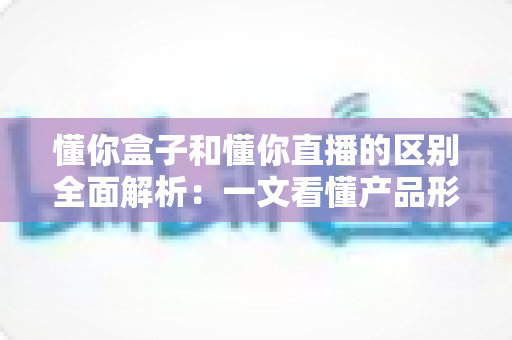 懂你盒子和懂你直播的区别全面解析:一文看懂产品形态、功能与使用场景的核心差异 懂你盒子和懂你直播的区别全面解析:一文看懂产品形态、功能与使用场景的核心差异