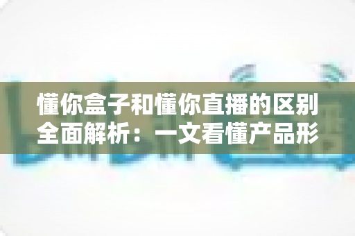 懂你盒子和懂你直播的区别全面解析:一文看懂产品形态、功能与使用场景的核心差异 懂你盒子和懂你直播的区别全面解析:一文看懂产品形态、功能与使用场景的核心差异