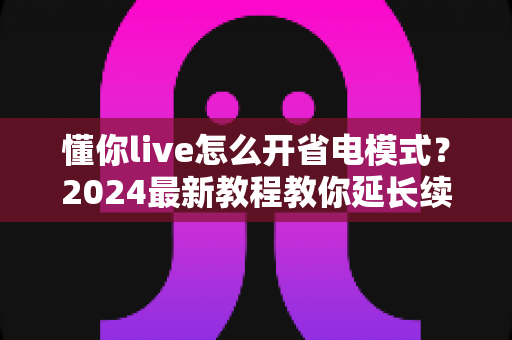 懂你live怎么开省电模式?2024最新教程教你延长续航畅享直播不停歇 懂你live怎么开省电模式?2024最新教程教你延长续航畅享直播不停歇