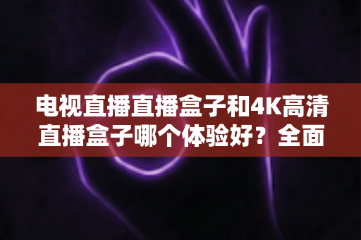 电视直播直播盒子和4K高清直播盒子哪个体验好?全面对比助你选对观影神器 电视直播直播盒子和4K高清直播盒子哪个体验好?全面对比助你选对观影神器