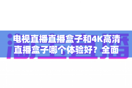 电视直播直播盒子和4K高清直播盒子哪个体验好?全面对比助你选对观影神器 电视直播直播盒子和4K高清直播盒子哪个体验好?全面对比助你选对观影神器