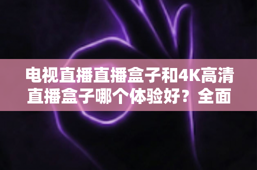 电视直播直播盒子和4K高清直播盒子哪个体验好？全面对比助你选对观影神器