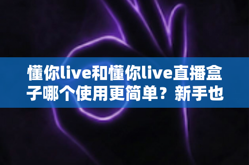 懂你live和懂你live直播盒子哪个使用更简单?新手也能秒懂的上手难度全解析 懂你live和懂你live直播盒子哪个使用更简单?新手也能秒懂的上手难度全解析