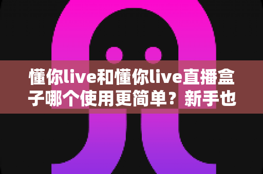 懂你live和懂你live直播盒子哪个使用更简单？新手也能秒懂的上手难度全解析