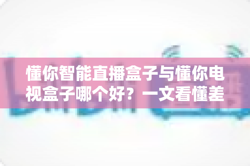 懂你智能直播盒子与懂你电视盒子哪个好?一文看懂差异,选对不选贵 懂你智能直播盒子与懂你电视盒子哪个好?一文看懂差异,选对不选贵