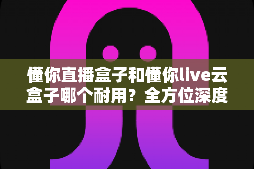 懂你直播盒子和懂你live云盒子哪个耐用？全方位深度对比解析，帮你选出真正经久耐用的直播盒子