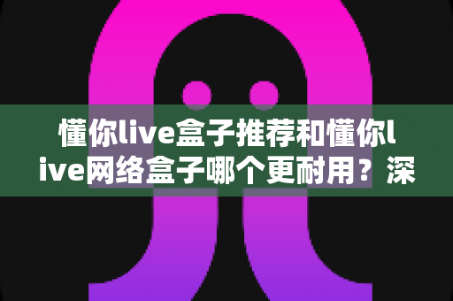 懂你live盒子推荐和懂你live网络盒子哪个更耐用?深度对比分析与选购指南全解析 懂你live盒子推荐和懂你live网络盒子哪个更耐用?深度对比分析与选购指南全解析