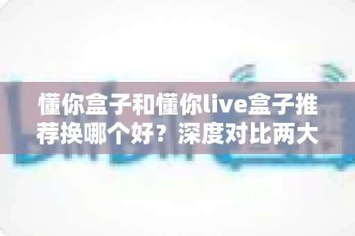 懂你盒子和懂你live盒子推荐换哪个好?深度对比两大热门电视盒子,帮你找到最值得换购的那一款 懂你盒子和懂你live盒子推荐换哪个好?深度对比两大热门电视盒子,帮你找到最值得换购的那一款