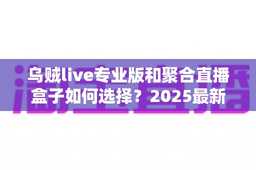 乌贼live专业版和聚合直播盒子如何选择?2025最新深度对比与实用选购指南 乌贼live专业版和聚合直播盒子如何选择?2025最新深度对比与实用选购指南