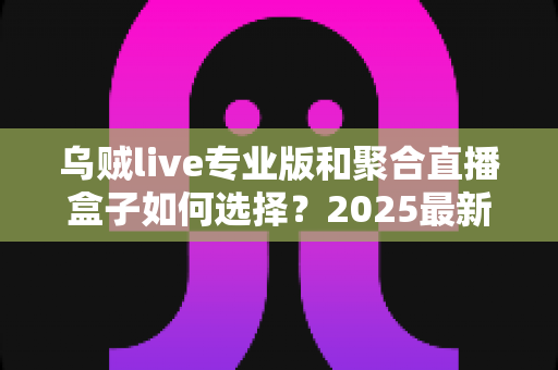 乌贼live专业版和聚合直播盒子如何选择?2025最新深度对比与实用选购指南 乌贼live专业版和聚合直播盒子如何选择?2025最新深度对比与实用选购指南