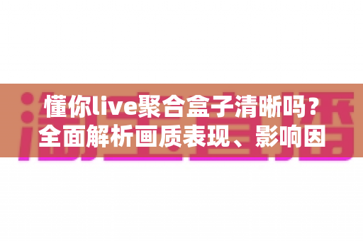 懂你live聚合盒子清晰吗？全面解析画质表现、影响因素与实用优化技巧